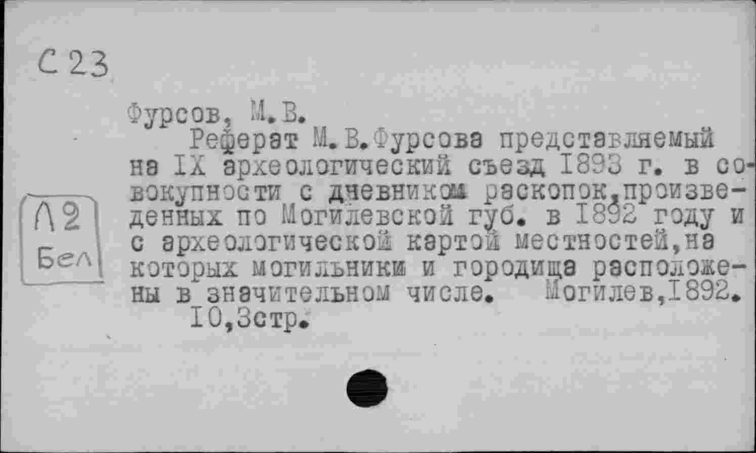 ﻿Л 2^1
Бел)
Фурсов, ХВ.
Реферат И.В,Фурсова представляемый на IX археологический съезд 1893 г. в совокупности с дневником раскопок.произведенных по Могилевской губ, в 1892 году и с археологической картой местностей,на которых могильники и городища расположены в значительном числе. Могилев,1892.
10,3стр.